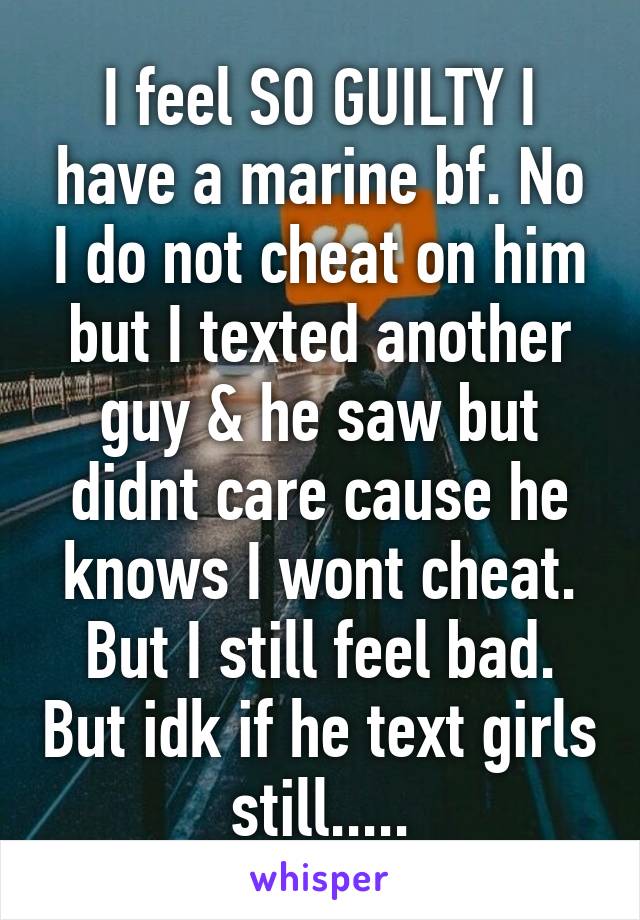 I feel SO GUILTY I have a marine bf. No I do not cheat on him but I texted another guy & he saw but didnt care cause he knows I wont cheat. But I still feel bad. But idk if he text girls still.....