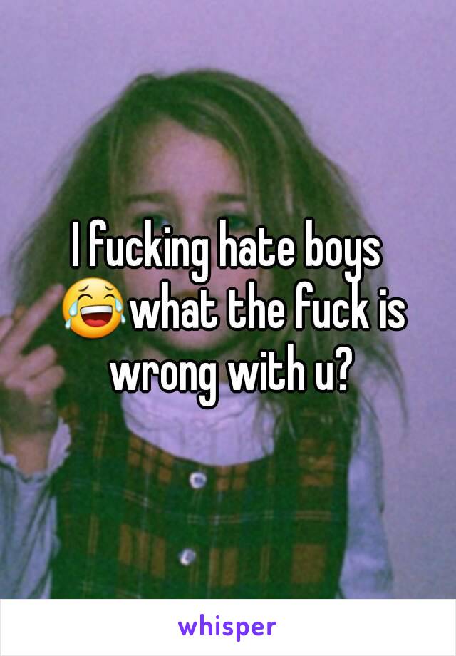 I fucking hate boys 😂what the fuck is wrong with u?