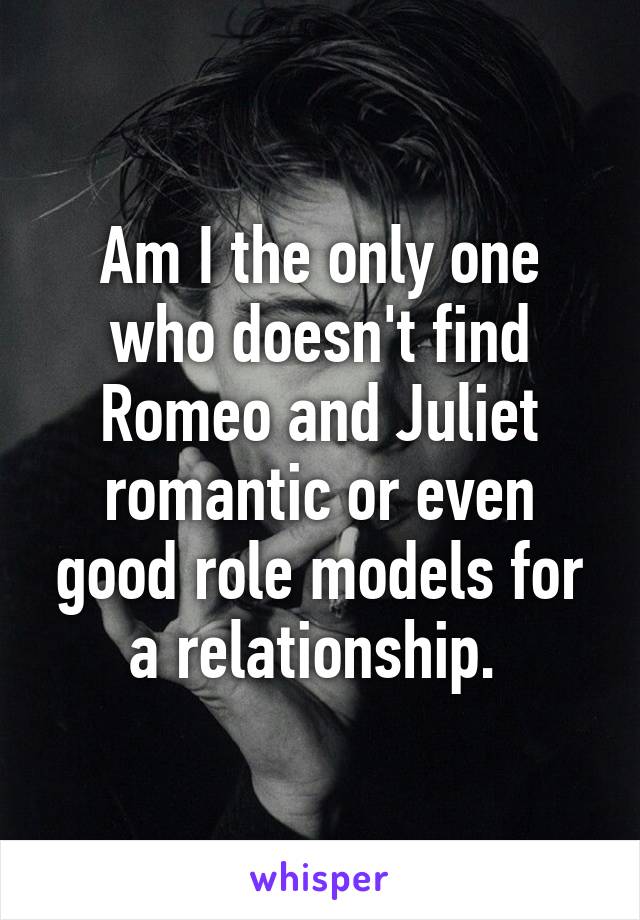 Am I the only one who doesn't find Romeo and Juliet romantic or even good role models for a relationship. 