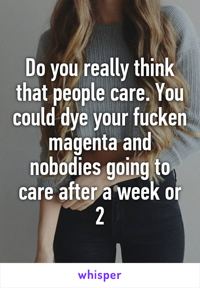 Do you really think that people care. You could dye your fucken magenta and nobodies going to care after a week or 2