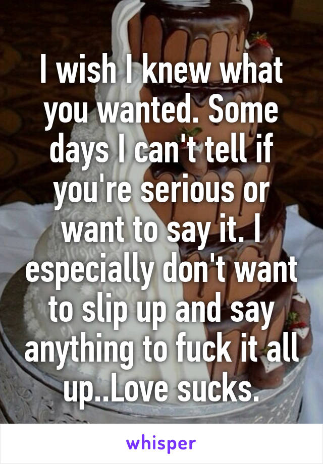 I wish I knew what you wanted. Some days I can't tell if you're serious or want to say it. I especially don't want to slip up and say anything to fuck it all up..Love sucks.