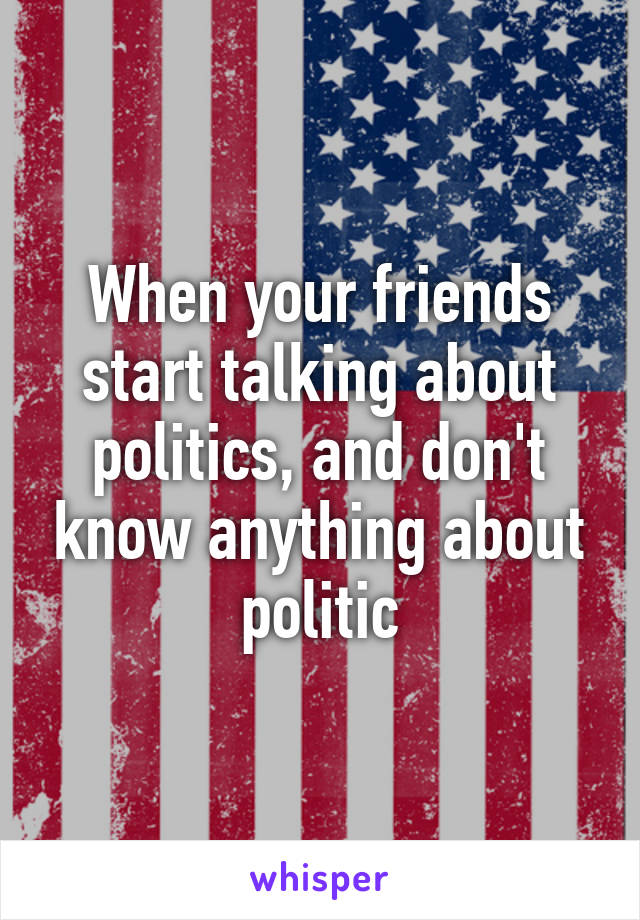 When your friends start talking about politics, and don't know anything about politic