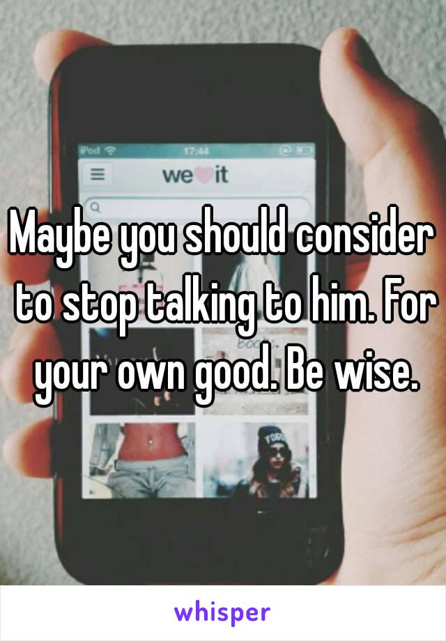 Maybe you should consider to stop talking to him. For your own good. Be wise.