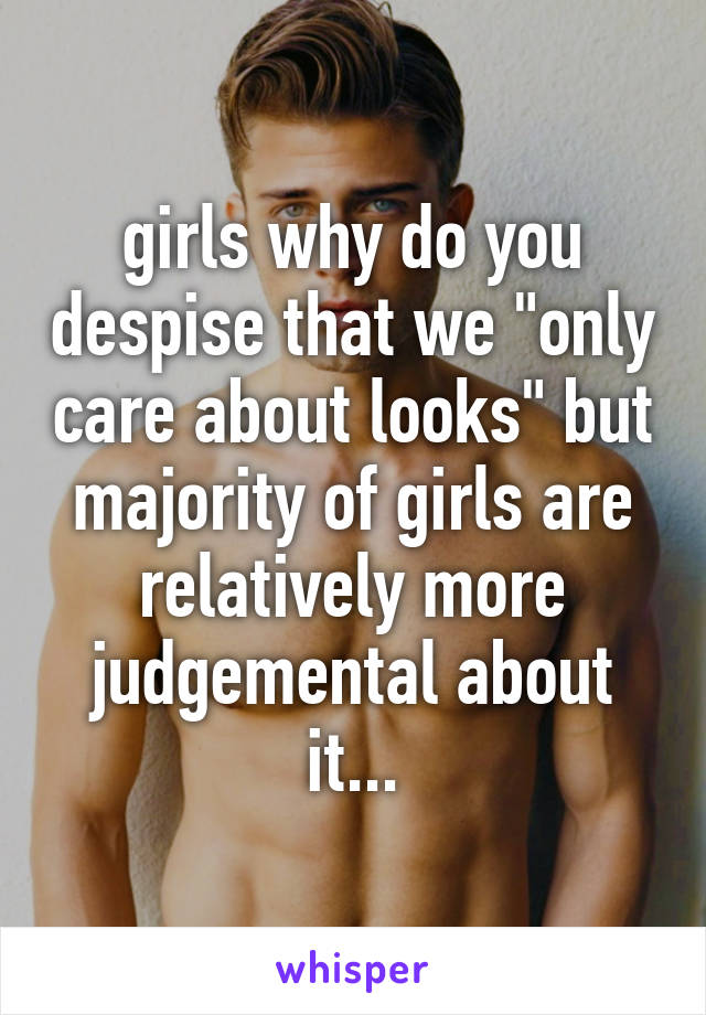 girls why do you despise that we "only care about looks" but majority of girls are relatively more judgemental about it...