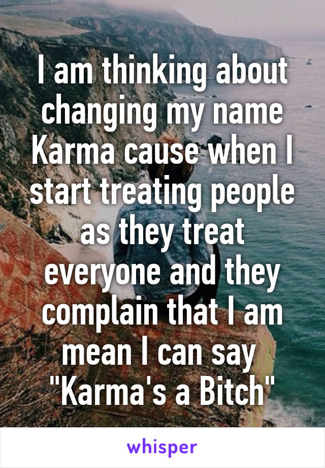 I am thinking about changing my name Karma cause when I start treating people as they treat everyone and they complain that I am mean I can say  "Karma's a Bitch"