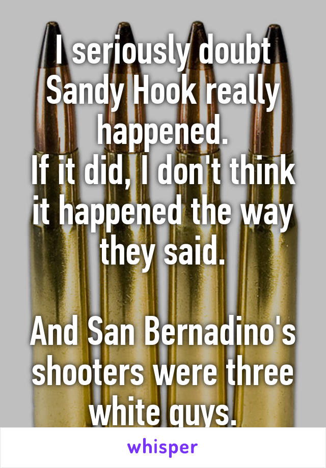 I seriously doubt Sandy Hook really happened.
If it did, I don't think it happened the way they said.

And San Bernadino's shooters were three white guys.