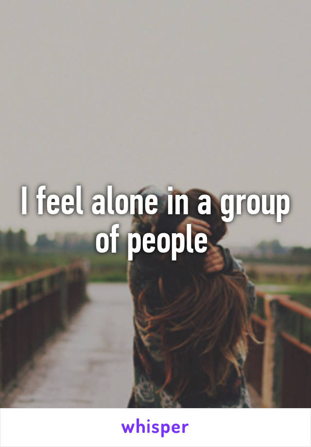 I feel alone in a group of people 