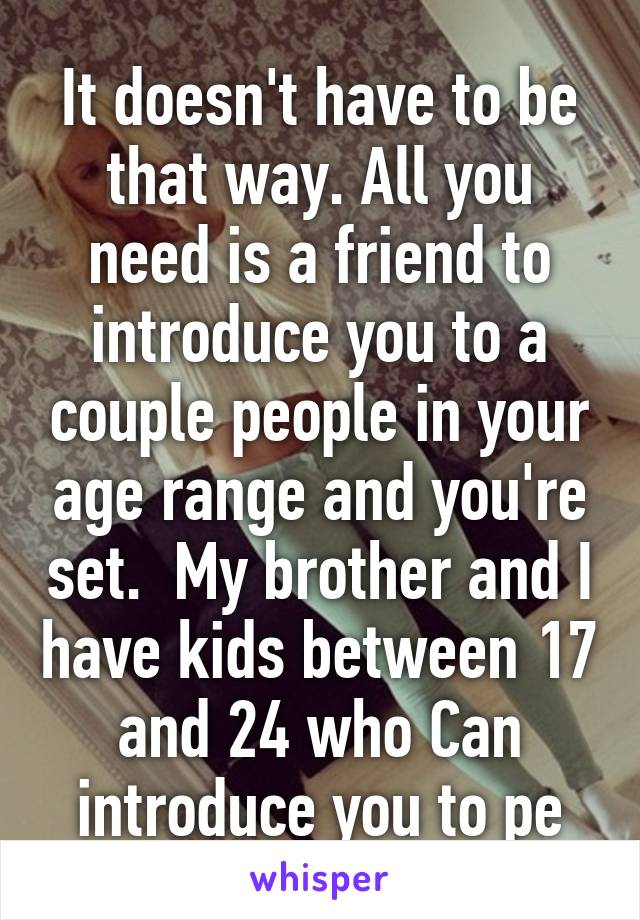 It doesn't have to be that way. All you need is a friend to introduce you to a couple people in your age range and you're set.  My brother and I have kids between 17 and 24 who Can introduce you to pe