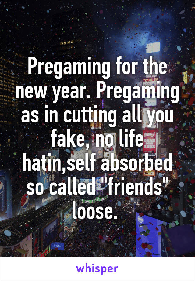 Pregaming for the new year. Pregaming as in cutting all you fake, no life hatin,self absorbed so called "friends" loose. 