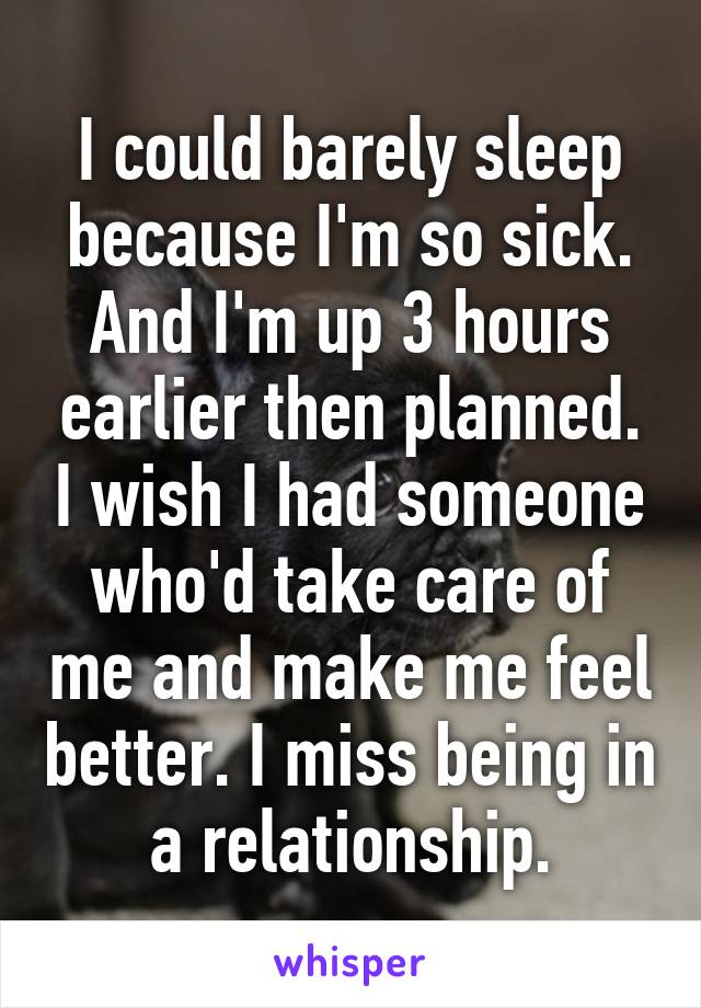 I could barely sleep because I'm so sick. And I'm up 3 hours earlier then planned. I wish I had someone who'd take care of me and make me feel better. I miss being in a relationship.