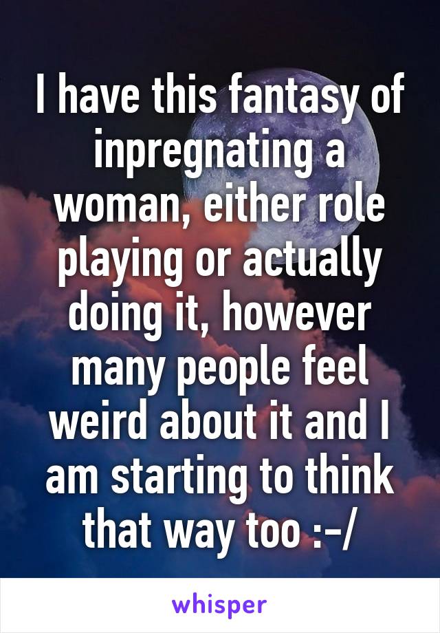 I have this fantasy of inpregnating a woman, either role playing or actually doing it, however many people feel weird about it and I am starting to think that way too :-/