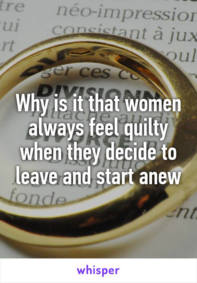 Why is it that women always feel quilty when they decide to leave and start anew