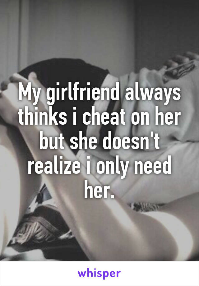 My girlfriend always thinks i cheat on her but she doesn't realize i only need her.