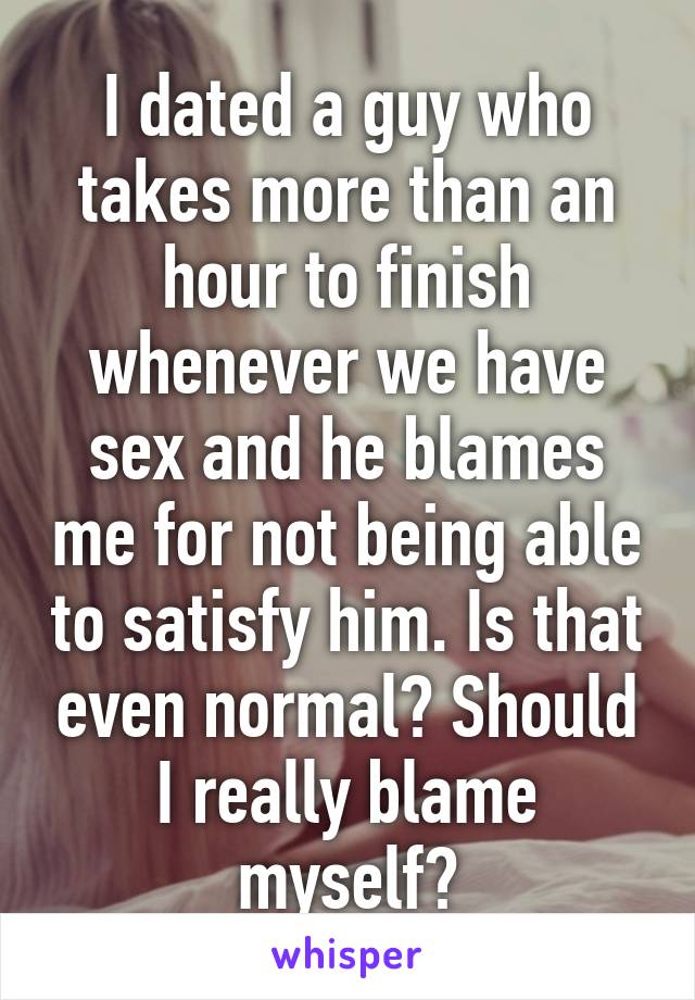 I dated a guy who takes more than an hour to finish whenever we have sex and he blames me for not being able to satisfy him. Is that even normal? Should I really blame myself?