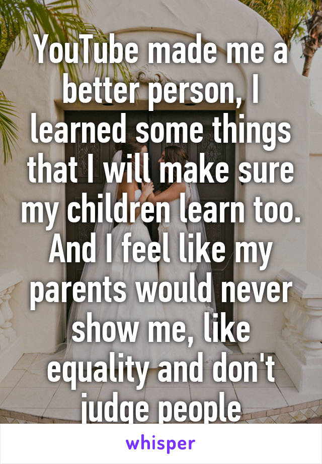 YouTube made me a better person, I learned some things that I will make sure my children learn too. And I feel like my parents would never show me, like equality and don't judge people