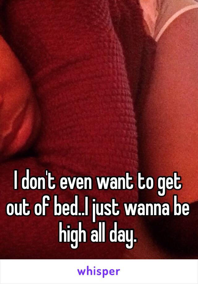 I don't even want to get out of bed..I just wanna be high all day. 