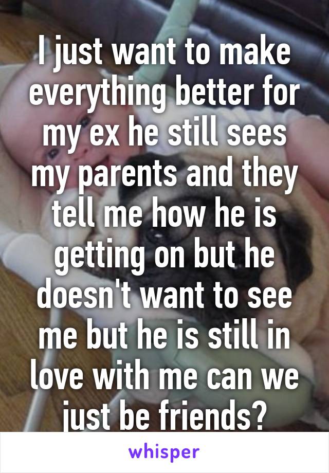 I just want to make everything better for my ex he still sees my parents and they tell me how he is getting on but he doesn't want to see me but he is still in love with me can we just be friends?