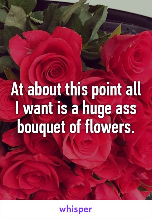 At about this point all I want is a huge ass bouquet of flowers.