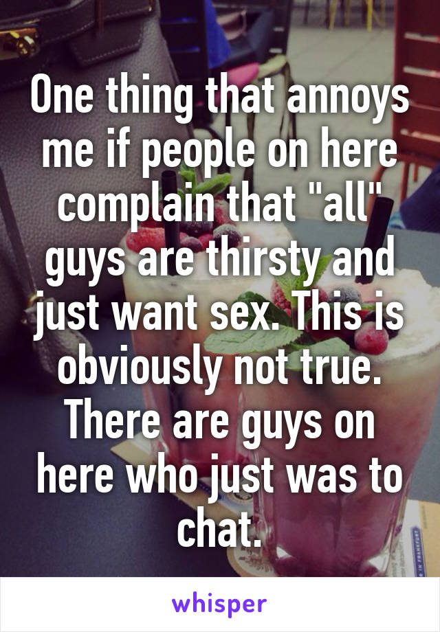 One thing that annoys me if people on here complain that "all" guys are thirsty and just want sex. This is obviously not true. There are guys on here who just was to chat.