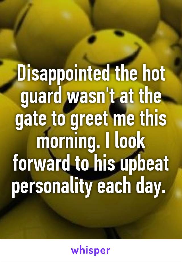 Disappointed the hot guard wasn't at the gate to greet me this morning. I look forward to his upbeat personality each day. 