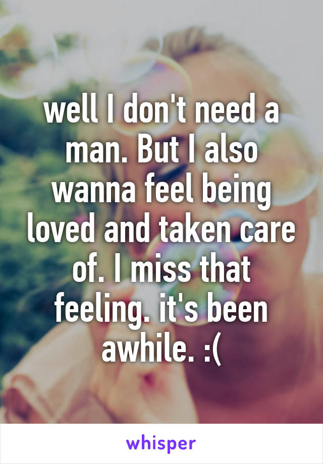 well I don't need a man. But I also wanna feel being loved and taken care of. I miss that feeling. it's been awhile. :(