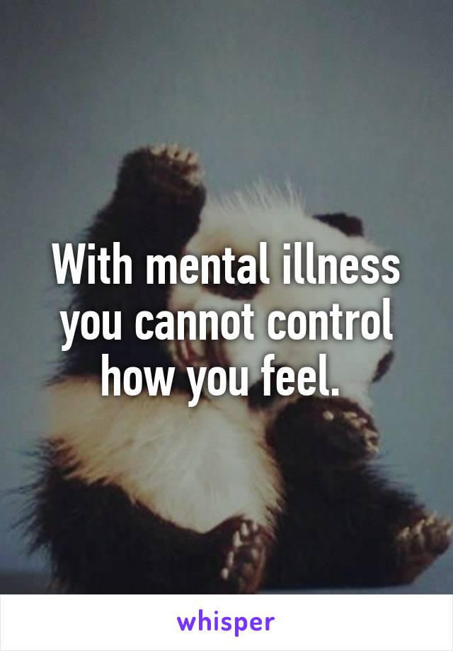 With mental illness you cannot control how you feel. 