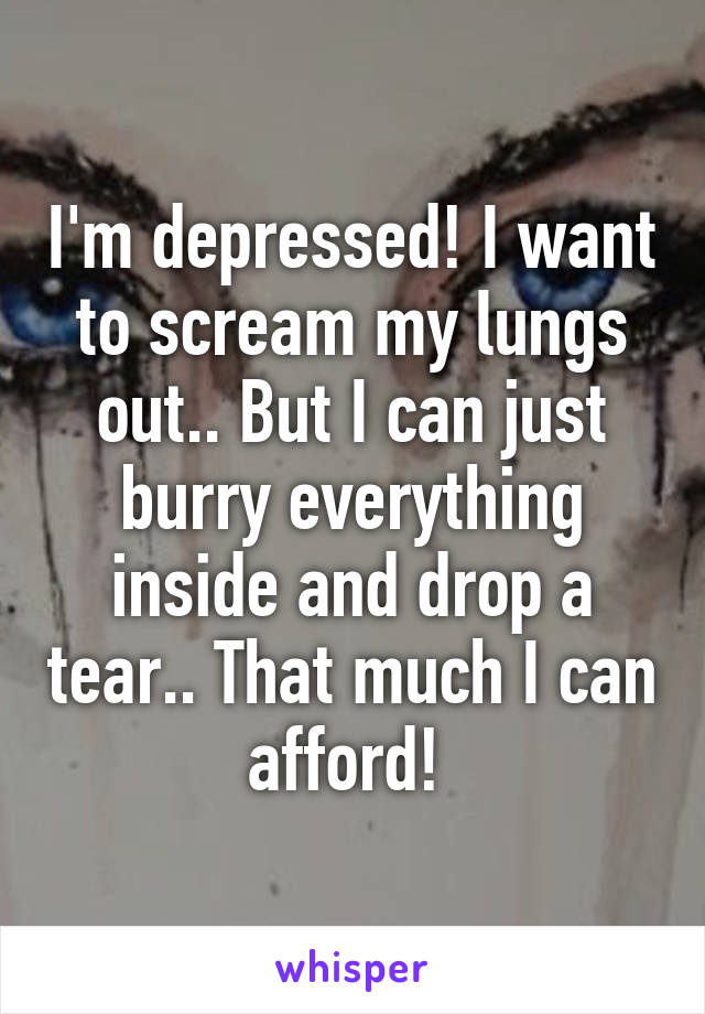 I'm depressed! I want to scream my lungs out.. But I can just burry everything inside and drop a tear.. That much I can afford! 