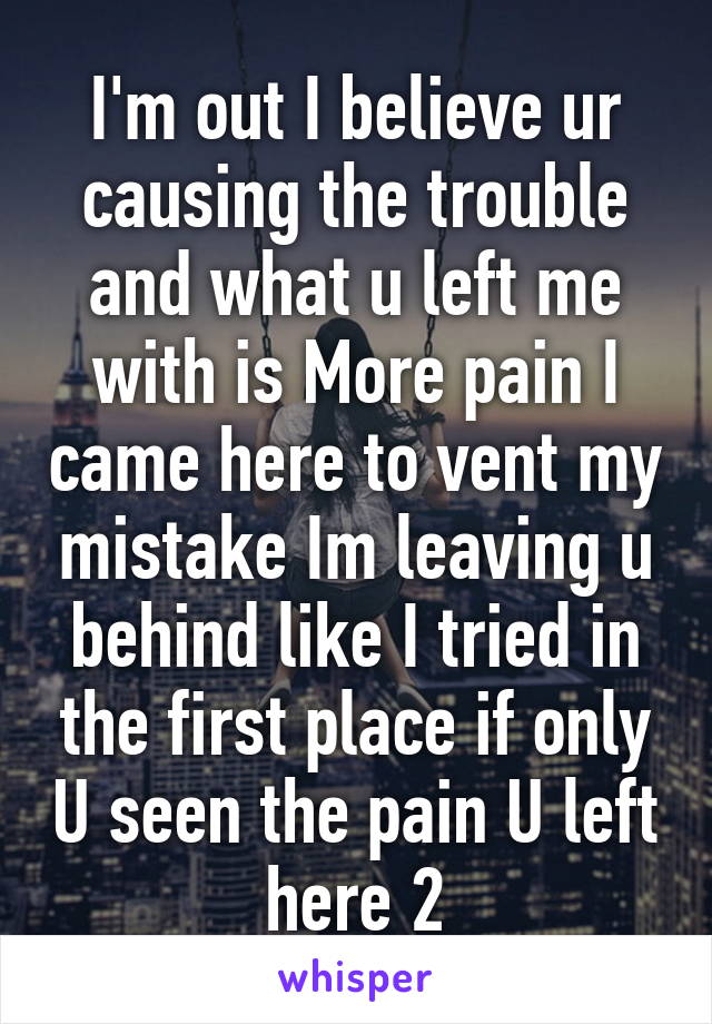 I'm out I believe ur causing the trouble and what u left me with is More pain I came here to vent my mistake Im leaving u behind like I tried in the first place if only U seen the pain U left here 2