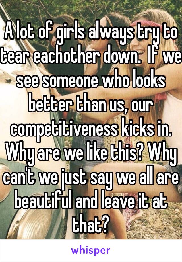 A lot of girls always try to tear eachother down.  If we see someone who looks better than us, our competitiveness kicks in. Why are we like this? Why can't we just say we all are beautiful and leave it at that?