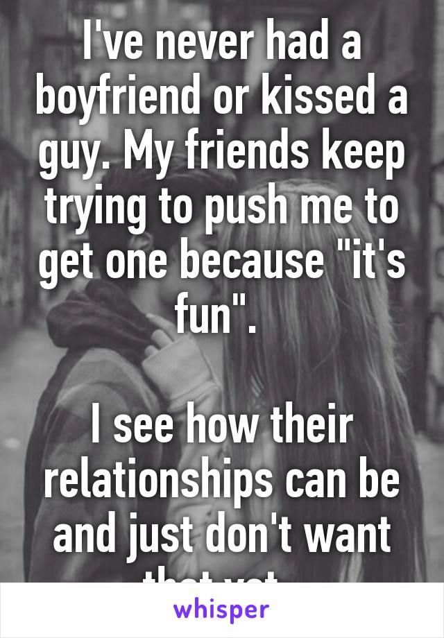 I've never had a boyfriend or kissed a guy. My friends keep trying to push me to get one because "it's fun". 

I see how their relationships can be and just don't want that yet. 