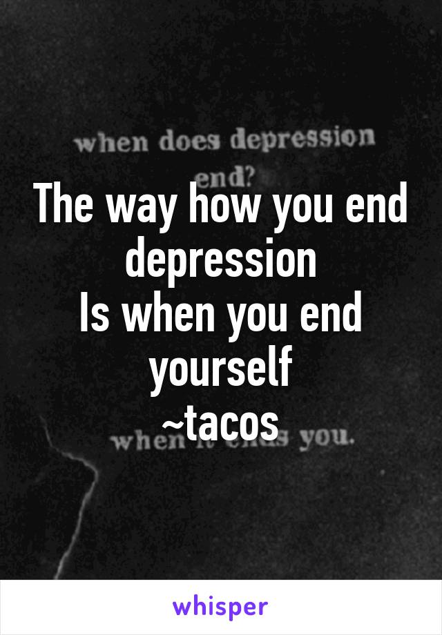 The way how you end depression
Is when you end yourself
~tacos