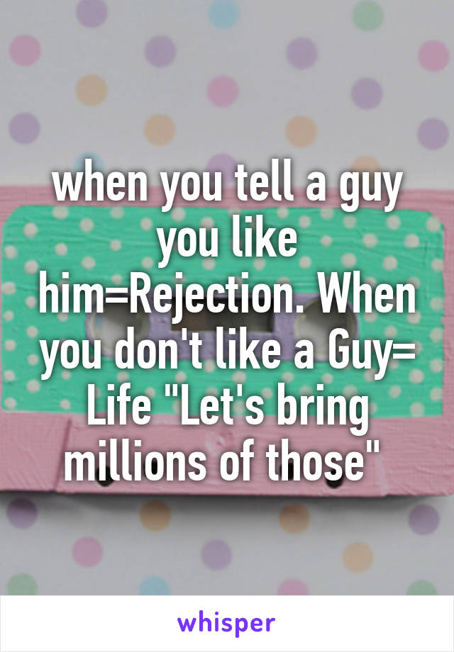 when you tell a guy you like him=Rejection. When you don't like a Guy= Life "Let's bring millions of those" 