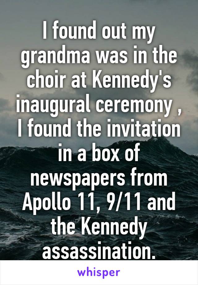 I found out my grandma was in the choir at Kennedy's inaugural ceremony , I found the invitation in a box of newspapers from Apollo 11, 9/11 and the Kennedy assassination.