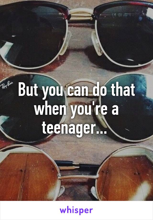 But you can do that when you're a teenager... 