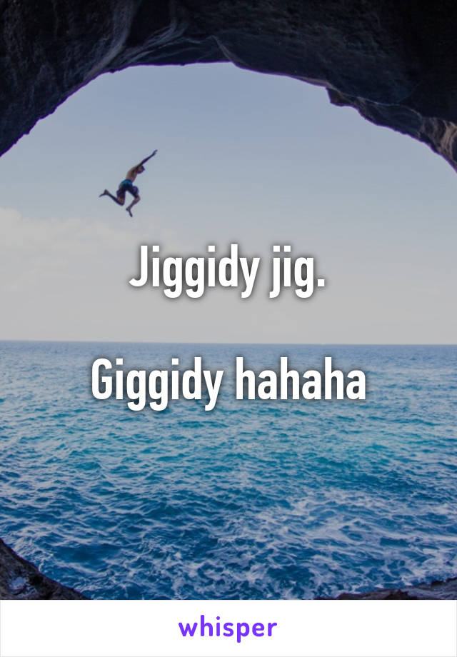 Jiggidy jig.

Giggidy hahaha