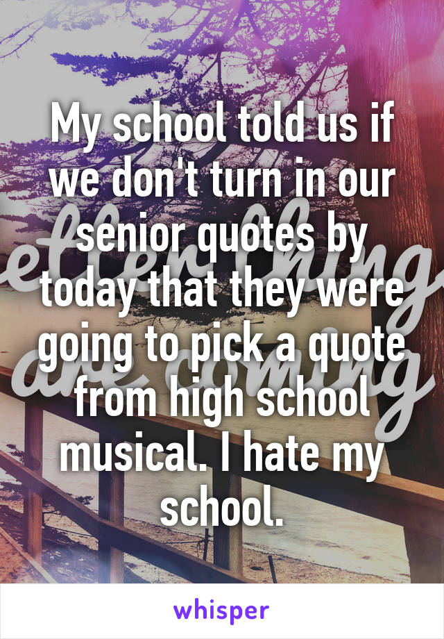 My school told us if we don't turn in our senior quotes by today that they were going to pick a quote from high school musical. I hate my school.