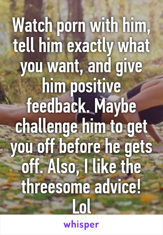 Watch porn with him, tell him exactly what you want, and give him positive feedback. Maybe challenge him to get you off before he gets off. Also, I like the threesome advice! Lol