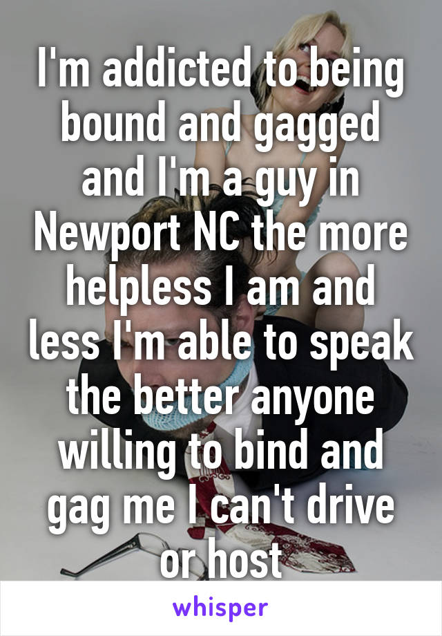 I'm addicted to being bound and gagged and I'm a guy in Newport NC the more helpless I am and less I'm able to speak the better anyone willing to bind and gag me I can't drive or host