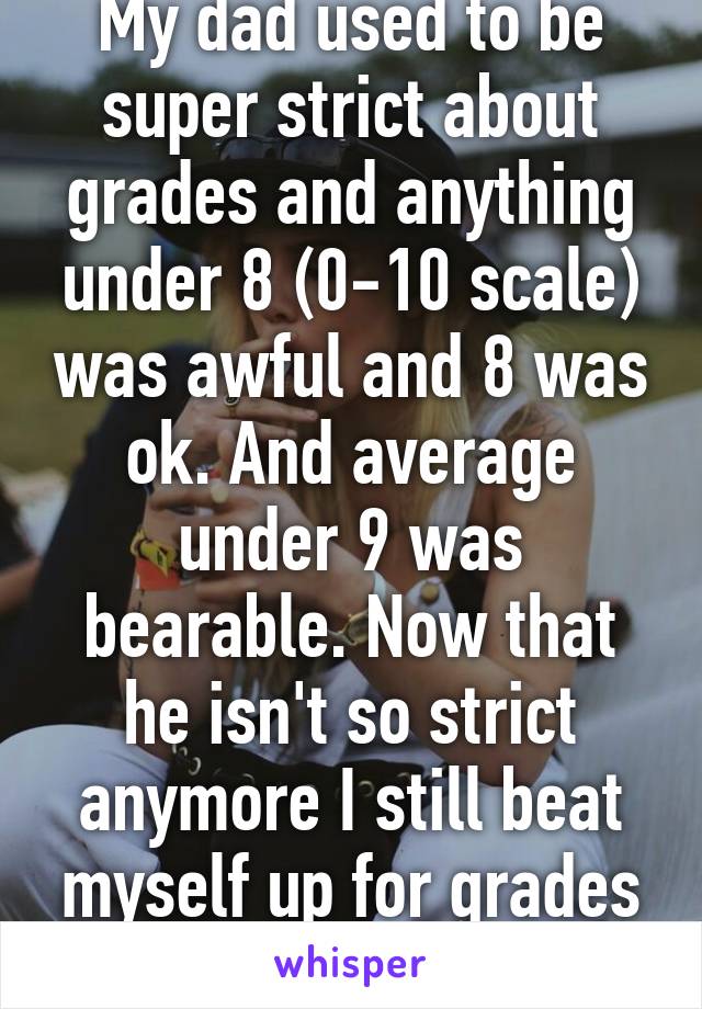 My dad used to be super strict about grades and anything under 8 (0-10 scale) was awful and 8 was ok. And average under 9 was bearable. Now that he isn't so strict anymore I still beat myself up for grades under 9.