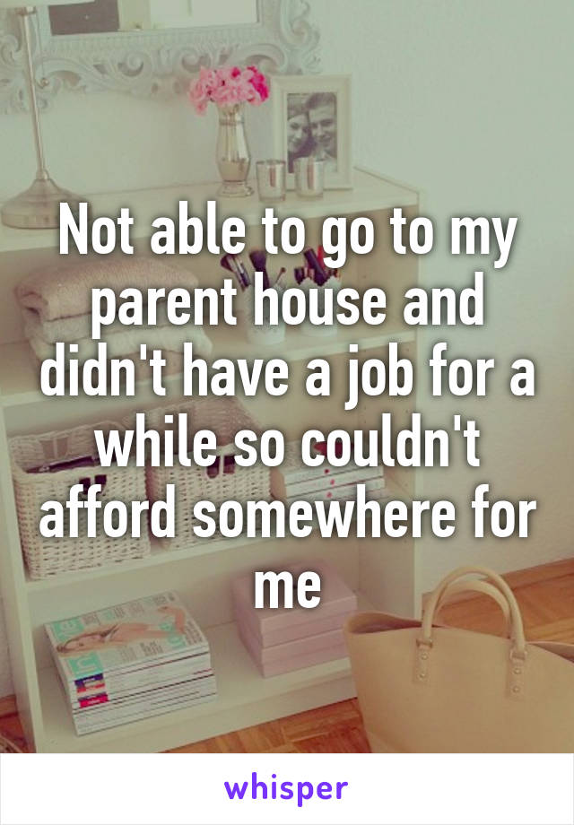 Not able to go to my parent house and didn't have a job for a while so couldn't afford somewhere for me