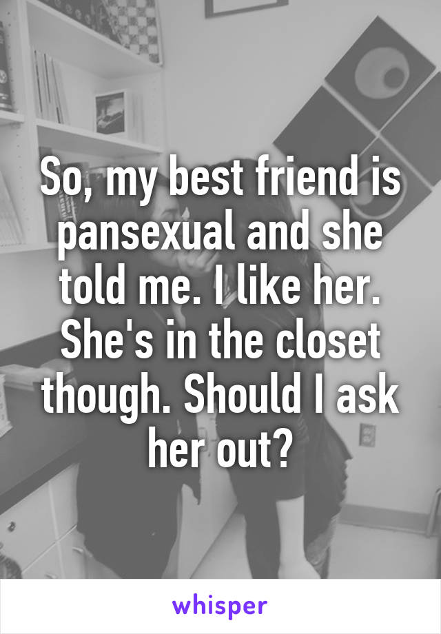 So, my best friend is pansexual and she told me. I like her. She's in the closet though. Should I ask her out?