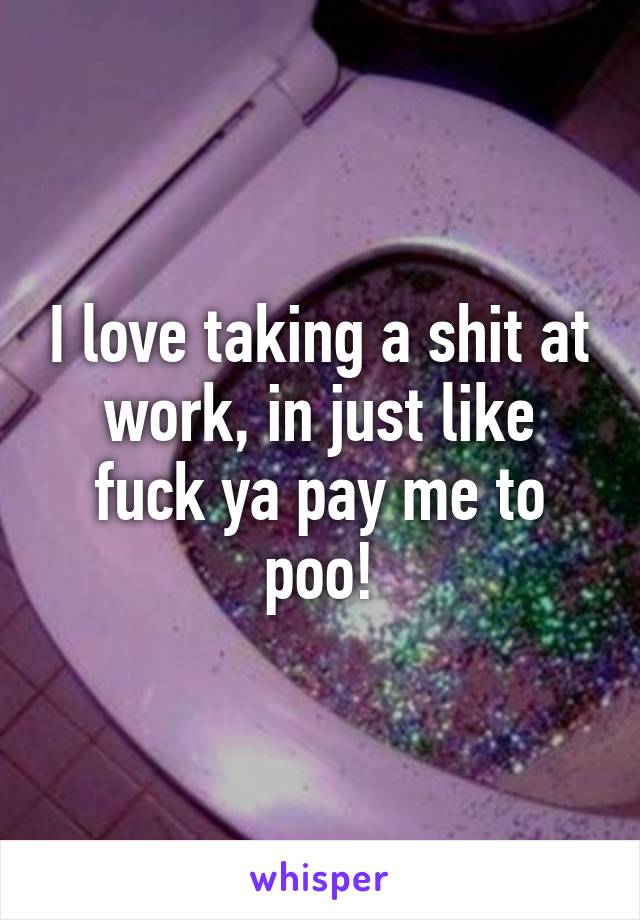 I love taking a shit at work, in just like fuck ya pay me to poo!