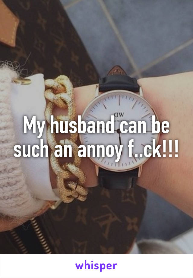 My husband can be such an annoy f..ck!!!