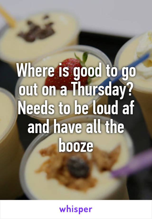 Where is good to go out on a Thursday? Needs to be loud af and have all the booze