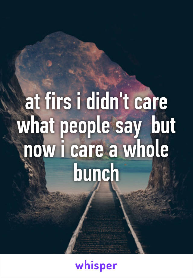 at firs i didn't care what people say  but now i care a whole bunch