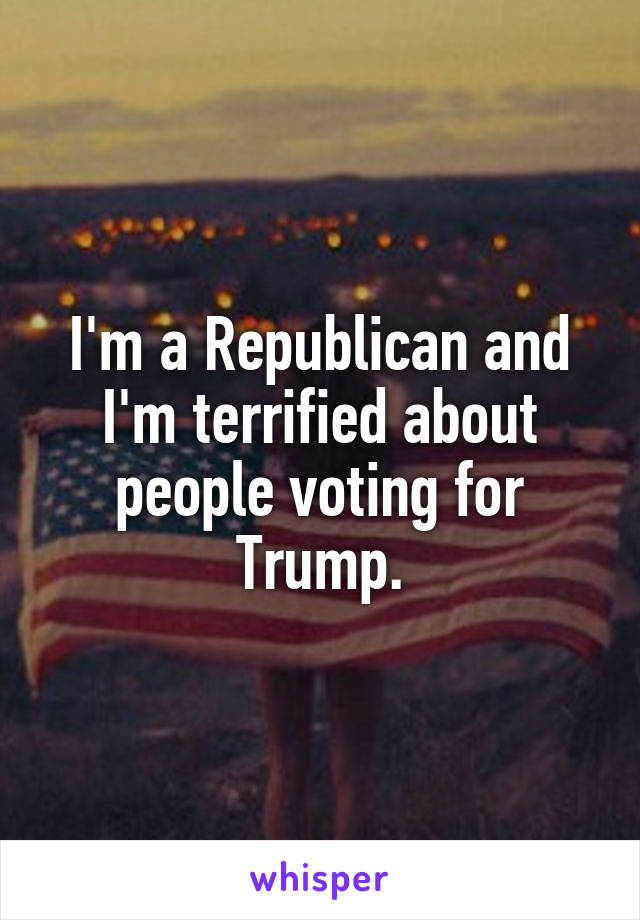 I'm a Republican and I'm terrified about people voting for Trump.