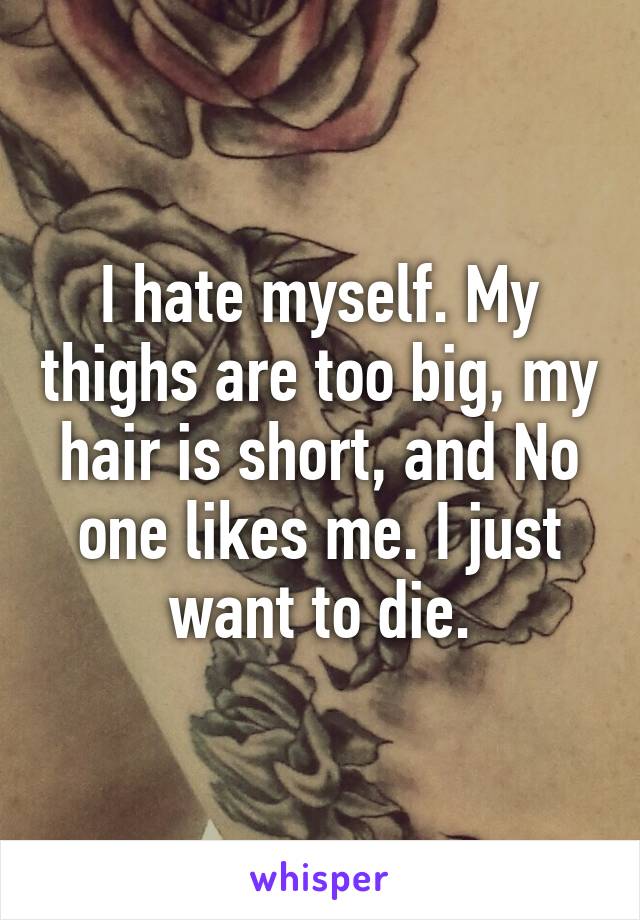 I hate myself. My thighs are too big, my hair is short, and No one likes me. I just want to die.