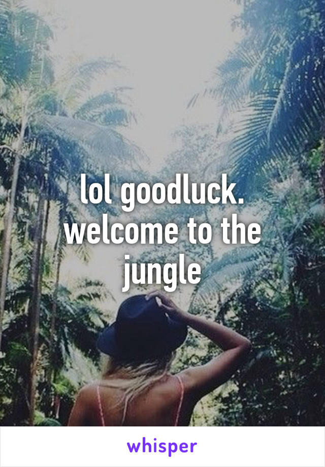 lol goodluck. welcome to the jungle