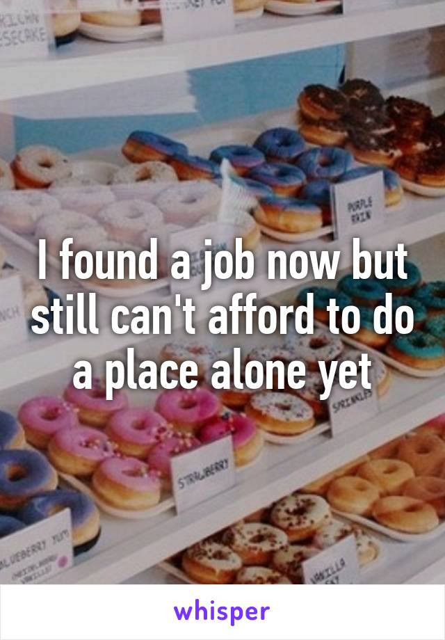 I found a job now but still can't afford to do a place alone yet