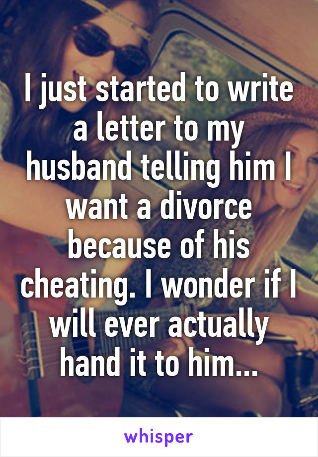 I just started to write a letter to my husband telling him I want a divorce because of his cheating. I wonder if I will ever actually hand it to him...